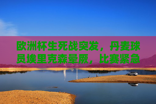 欧洲杯生死战突发，丹麦球员埃里克森晕厥，比赛紧急中断