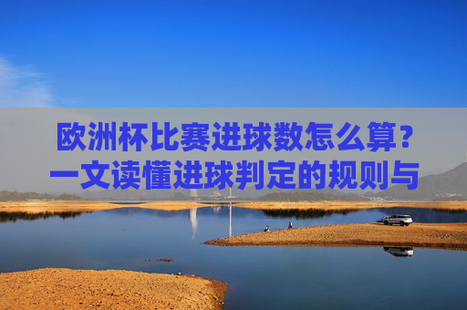 欧洲杯比赛进球数怎么算?一文读懂进球判定的规则与细节 欧洲杯比赛进球数怎么算?一文读懂进球判定的规则与细节