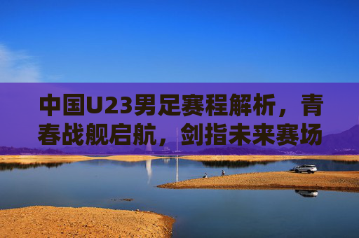 中国U23男足赛程解析,青春战舰启航,剑指未来赛场 中国U23男足赛程解析,青春战舰启航,剑指未来赛场