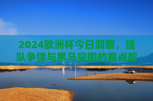2024欧洲杯今日洞察，强队争锋与黑马突围的赛点解析