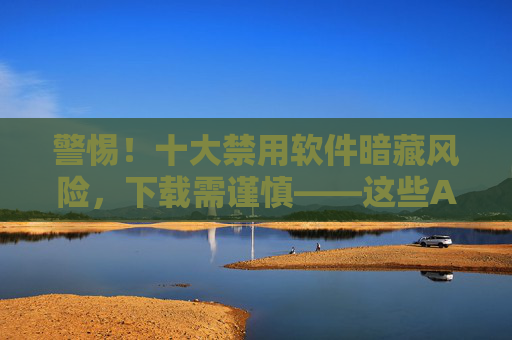 警惕!十大禁用软件暗藏风险,下载需谨慎——这些APP可能正在窃取你的隐私与财产 警惕!十大禁用软件暗藏风险,下载需谨慎——这些APP可能正在窃取你的隐私与财产