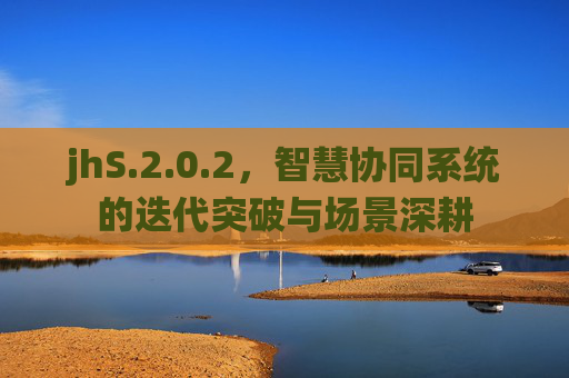 jhS.2.0.2，智慧协同系统的迭代突破与场景深耕