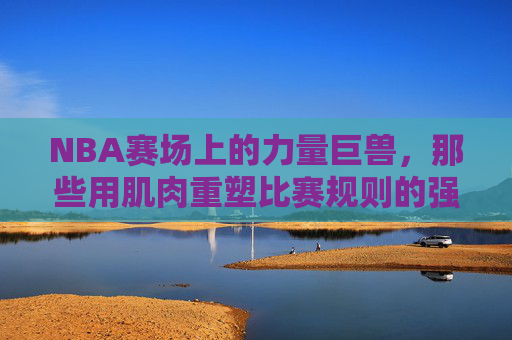 NBA赛场上的力量巨兽,那些用肌肉重塑比赛规则的强悍球员 NBA赛场上的力量巨兽,那些用肌肉重塑比赛规则的强悍球员