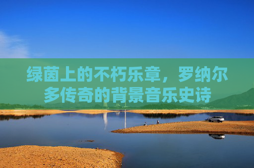 绿茵上的不朽乐章,罗纳尔多传奇的背景音乐史诗 绿茵上的不朽乐章,罗纳尔多传奇的背景音乐史诗