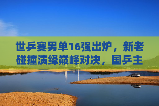 世乒赛男单16强出炉，新老碰撞演绎巅峰对决，国乒主力剑指卫冕