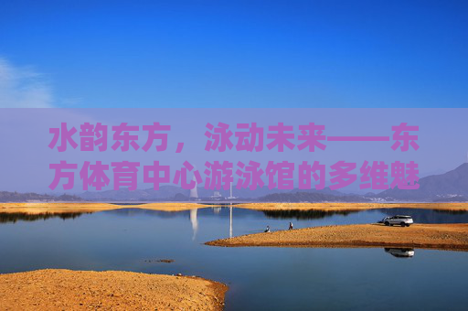 水韵东方,泳动未来——东方体育中心游泳馆的多维魅力 水韵东方,泳动未来——东方体育中心游泳馆的多维魅力