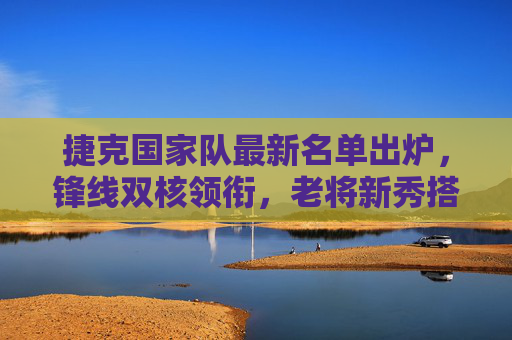 捷克国家队最新名单出炉,锋线双核领衔,老将新秀搭配冲击大赛席位 捷克国家队最新名单出炉,锋线双核领衔,老将新秀搭配冲击大赛席位