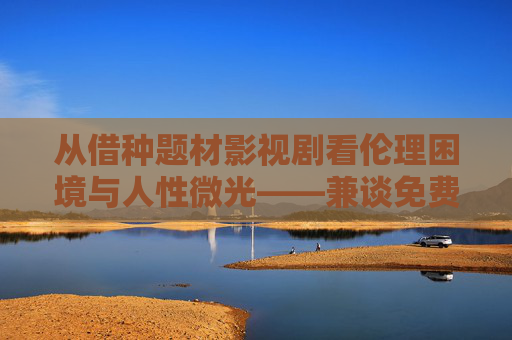 从借种题材影视剧看伦理困境与人性微光——兼谈免费观看背后的文化选择 从借种题材影视剧看伦理困境与人性微光——兼谈免费观看背后的文化选择