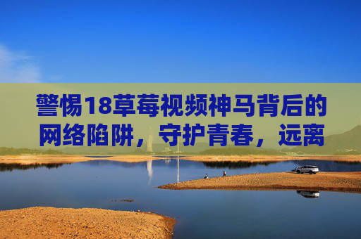 警惕18草莓视频神马背后的网络陷阱,守护青春,远离低俗 警惕18草莓视频神马背后的网络陷阱,守护青春,远离低俗