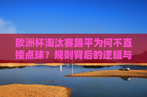 欧洲杯淘汰赛踢平为何不直接点球?规则背后的逻辑与足球哲学 欧洲杯淘汰赛踢平为何不直接点球?规则背后的逻辑与足球哲学