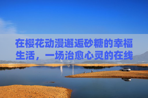 在樱花动漫邂逅砂糖的幸福生活,一场治愈心灵的在线时光 在樱花动漫邂逅砂糖的幸福生活,一场治愈心灵的在线时光