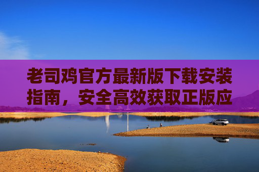 老司鸡官方最新版下载安装指南,安全高效获取正版应用 老司鸡官方最新版下载安装指南,安全高效获取正版应用