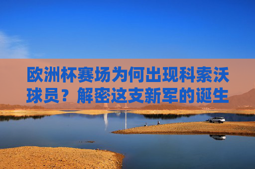欧洲杯赛场为何出现科索沃球员？解密这支新军的诞生之路