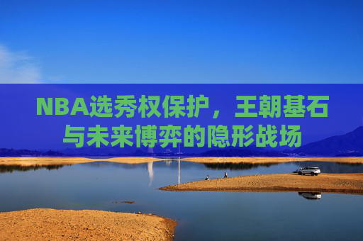 NBA选秀权保护,王朝基石与未来博弈的隐形战场 NBA选秀权保护,王朝基石与未来博弈的隐形战场