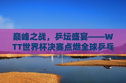 巅峰之战，乒坛盛宴——WTT世界杯决赛点燃全球乒乓激情