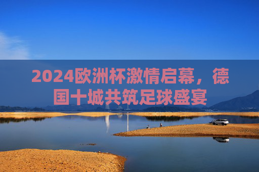 2024欧洲杯激情启幕,德国十城共筑足球盛宴 2024欧洲杯激情启幕,德国十城共筑足球盛宴