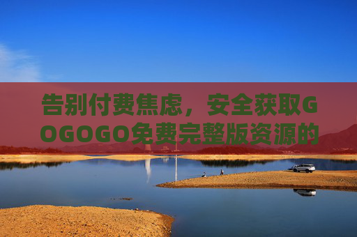 告别付费焦虑,安全获取GOGOGO免费完整版资源的实用指南 告别付费焦虑,安全获取GOGOGO免费完整版资源的实用指南