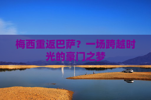 梅西重返巴萨?一场跨越时光的豪门之梦 梅西重返巴萨?一场跨越时光的豪门之梦