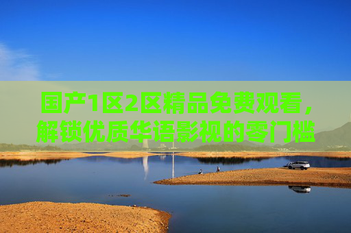 国产1区2区精品免费观看,解锁优质华语影视的零门槛盛宴 国产1区2区精品免费观看,解锁优质华语影视的零门槛盛宴