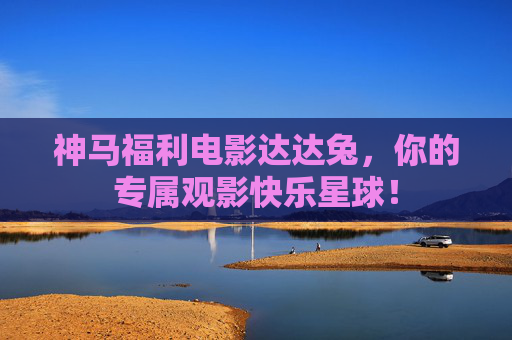 神马福利电影达达兔,你的专属观影快乐星球! 神马福利电影达达兔,你的专属观影快乐星球!