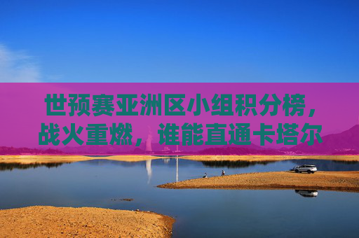 世预赛亚洲区小组积分榜，战火重燃，谁能直通卡塔尔？