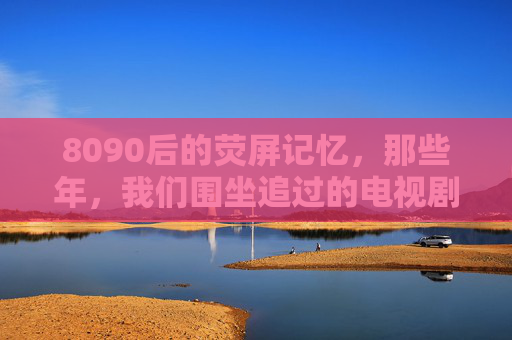 8090后的荧屏记忆,那些年,我们围坐追过的电视剧 8090后的荧屏记忆,那些年,我们围坐追过的电视剧