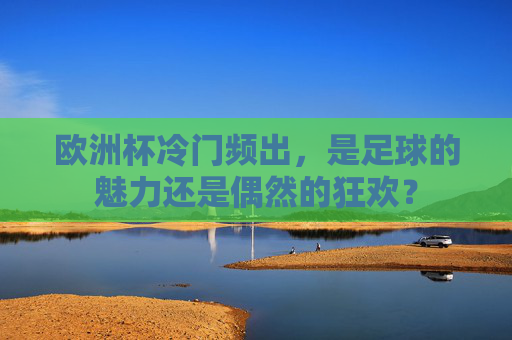 欧洲杯冷门频出，是足球的魅力还是偶然的狂欢？