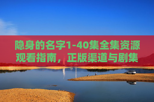 隐身的名字1-40集全集资源观看指南,正版渠道与剧集深度解析 隐身的名字1-40集全集资源观看指南,正版渠道与剧集深度解析