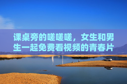课桌旁的嗟嗟嗟，女生和男生一起免费看视频的青春片段
