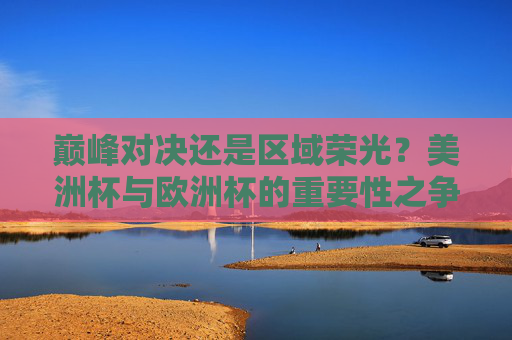 巅峰对决还是区域荣光?美洲杯与欧洲杯的重要性之争 巅峰对决还是区域荣光?美洲杯与欧洲杯的重要性之争