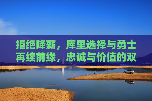 拒绝降薪，库里选择与勇士再续前缘，忠诚与价值的双向奔赴
