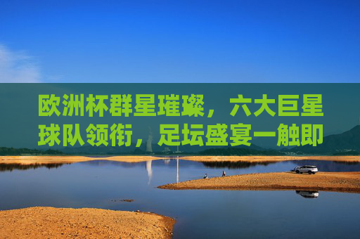 欧洲杯群星璀璨,六大巨星球队领衔,足坛盛宴一触即发 欧洲杯群星璀璨,六大巨星球队领衔,足坛盛宴一触即发