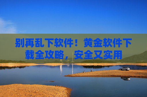 别再乱下软件！黄金软件下载全攻略，安全又实用
