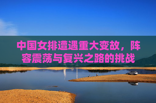 中国女排遭遇重大变故，阵容震荡与复兴之路的挑战