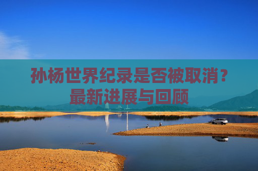 孙杨世界纪录是否被取消？最新进展与回顾