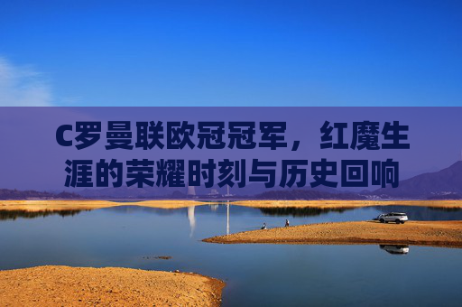 C罗曼联欧冠冠军，红魔生涯的荣耀时刻与历史回响