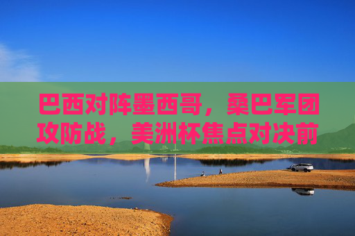 巴西对阵墨西哥，桑巴军团攻防战，美洲杯焦点对决前瞻与推荐