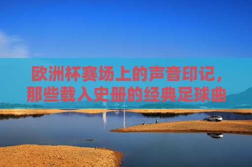 欧洲杯赛场上的声音印记,那些载入史册的经典足球曲 欧洲杯赛场上的声音印记,那些载入史册的经典足球曲