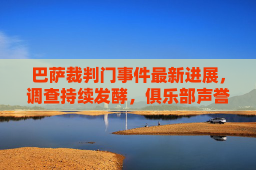 巴萨裁判门事件最新进展，调查持续发酵，俱乐部声誉再陷漩涡