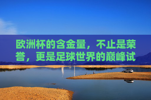 欧洲杯的含金量,不止是荣誉,更是足球世界的巅峰试炼场 欧洲杯的含金量,不止是荣誉,更是足球世界的巅峰试炼场
