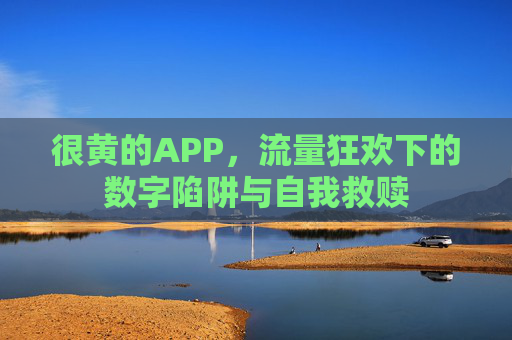很黄的APP,流量狂欢下的数字陷阱与自我救赎 很黄的APP,流量狂欢下的数字陷阱与自我救赎
