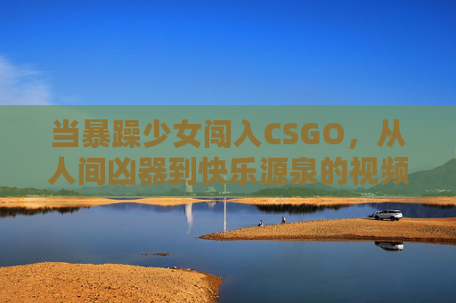 当暴躁少女闯入CSGO,从人间凶器到快乐源泉的视频宇宙 当暴躁少女闯入CSGO,从人间凶器到快乐源泉的视频宇宙