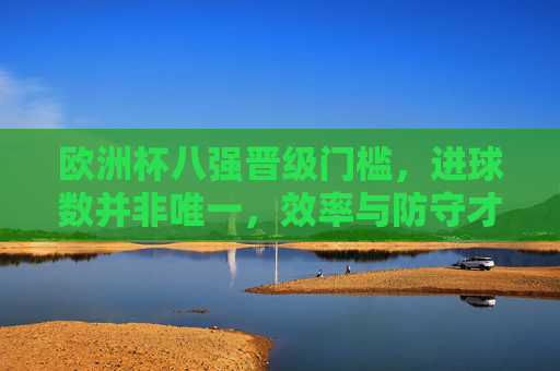 欧洲杯八强晋级门槛，进球数并非唯一，效率与防守才是关键