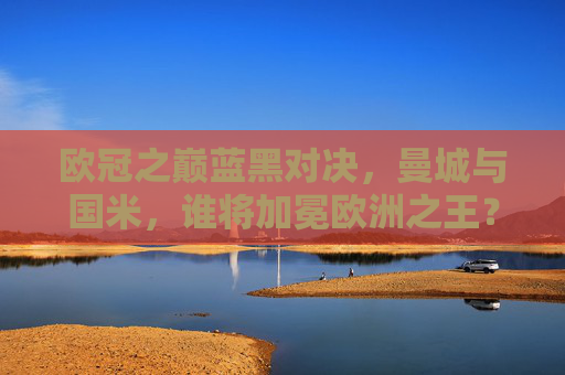 欧冠之巅蓝黑对决，曼城与国米，谁将加冕欧洲之王？
