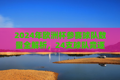 2024年欧洲杯参赛球队数量全解析,24支球队竞逐欧洲之巅 2024年欧洲杯参赛球队数量全解析,24支球队竞逐欧洲之巅