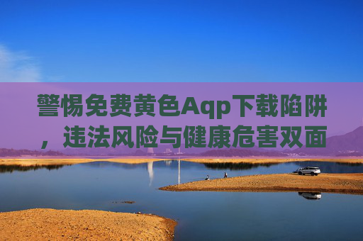警惕免费黄色Aqp下载陷阱,违法风险与健康危害双面警示 警惕免费黄色Aqp下载陷阱,违法风险与健康危害双面警示