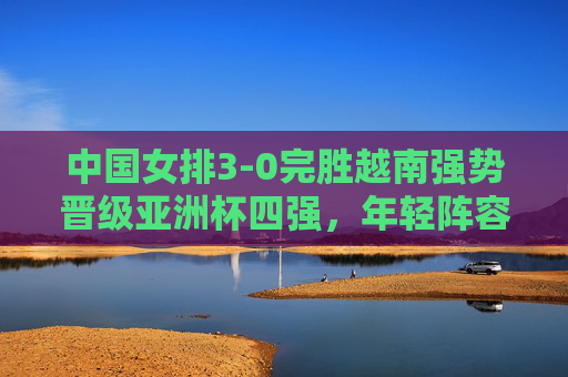 中国女排3-0完胜越南强势晋级亚洲杯四强，年轻阵容展现冠军底蕴