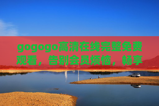 gogogo高清在线完整免费观看,告别会员烦恼,畅享无损画质影视盛宴 gogogo高清在线完整免费观看,告别会员烦恼,畅享无损画质影视盛宴