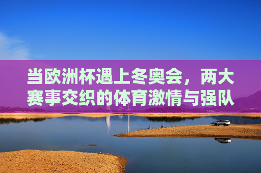 当欧洲杯遇上冬奥会,两大赛事交织的体育激情与强队逐梦 当欧洲杯遇上冬奥会,两大赛事交织的体育激情与强队逐梦