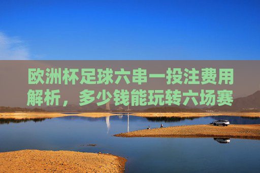 欧洲杯足球六串一投注费用解析,多少钱能玩转六场赛事? 欧洲杯足球六串一投注费用解析,多少钱能玩转六场赛事?